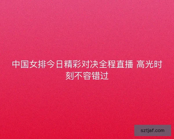 中国女排今日精彩对决全程直播 高光时刻不容错过