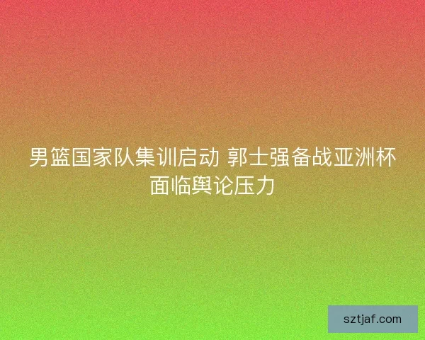 男篮国家队集训启动 郭士强备战亚洲杯面临舆论压力