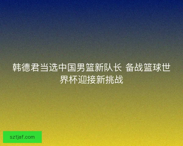 韩德君当选中国男篮新队长 备战篮球世界杯迎接新挑战