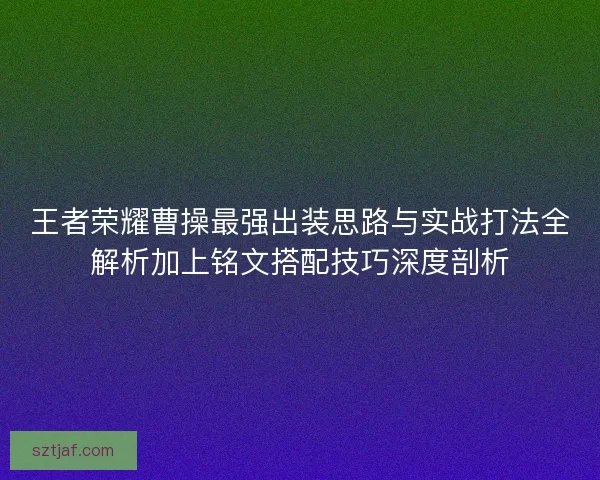 王者荣耀曹操最强出装思路与实战打法全解析加上铭文搭配技巧深度剖析