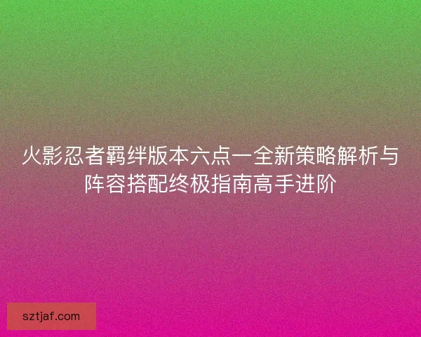 火影忍者羁绊版本六点一全新策略解析与阵容搭配终极指南高手进阶