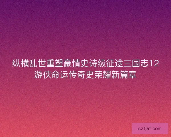 纵横乱世重塑豪情史诗级征途三国志12游侠命运传奇史荣耀新篇章