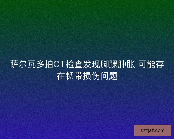 萨尔瓦多拍CT检查发现脚踝肿胀 可能存在韧带损伤问题