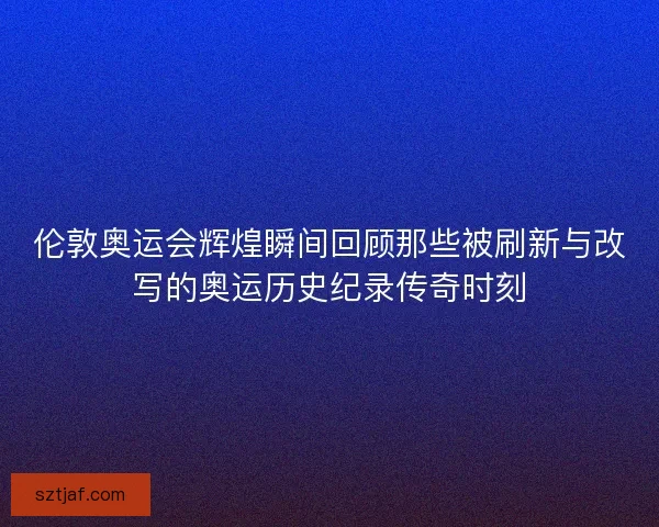 伦敦奥运会辉煌瞬间回顾那些被刷新与改写的奥运历史纪录传奇时刻
