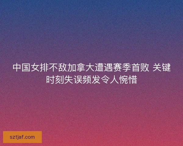 中国女排不敌加拿大遭遇赛季首败 关键时刻失误频发令人惋惜