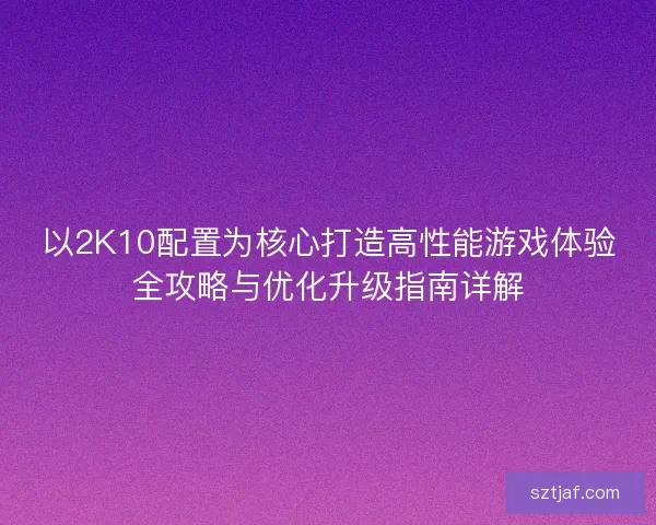 以2K10配置为核心打造高性能游戏体验全攻略与优化升级指南详解