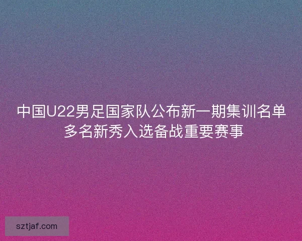 中国U22男足国家队公布新一期集训名单 多名新秀入选备战重要赛事