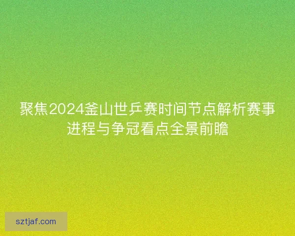 聚焦2024釜山世乒赛时间节点解析赛事进程与争冠看点全景前瞻