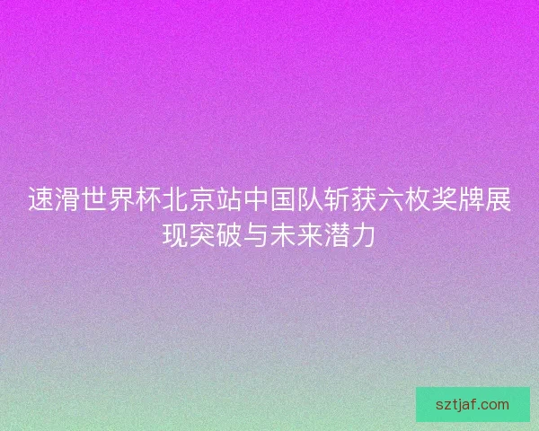 速滑世界杯北京站中国队斩获六枚奖牌展现突破与未来潜力