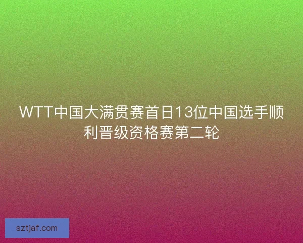 WTT中国大满贯赛首日13位中国选手顺利晋级资格赛第二轮