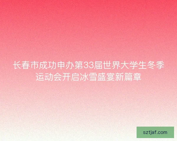 长春市成功申办第33届世界大学生冬季运动会开启冰雪盛宴新篇章