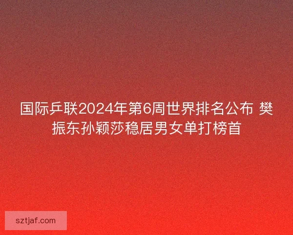 国际乒联2024年第6周世界排名公布 樊振东孙颖莎稳居男女单打榜首